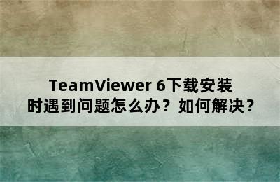 TeamViewer 6下载安装时遇到问题怎么办？如何解决？